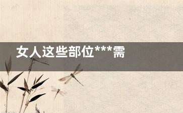 女人这些部位***需要滋润 让你更加健康美丽(女人什么部位***)